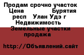 Продам срочно участок › Цена ­ 320 000 - Бурятия респ., Улан-Удэ г. Недвижимость » Земельные участки продажа   